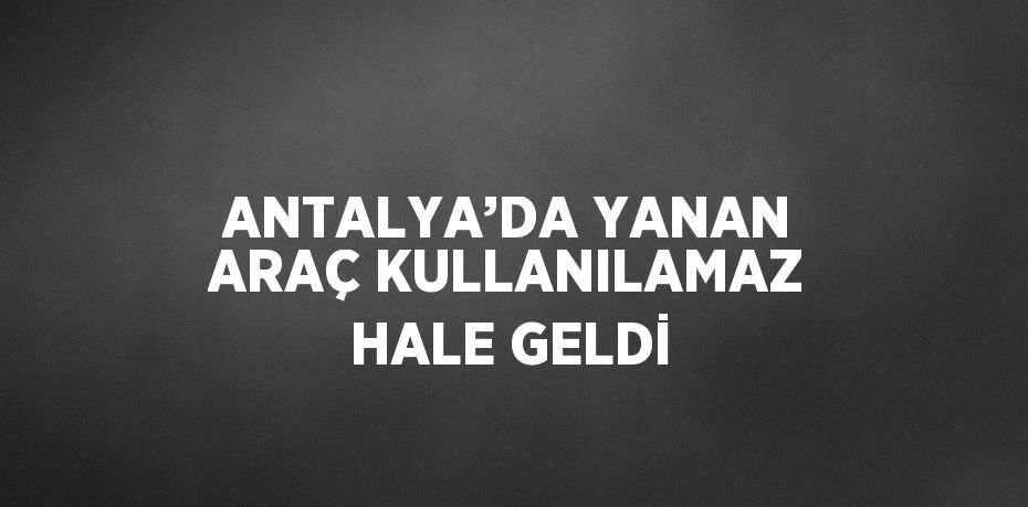 ANTALYA’DA YANAN ARAÇ KULLANILAMAZ HALE GELDİ