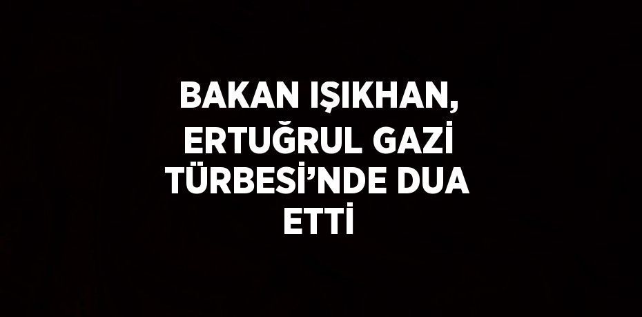 BAKAN IŞIKHAN, ERTUĞRUL GAZİ TÜRBESİ’NDE DUA ETTİ