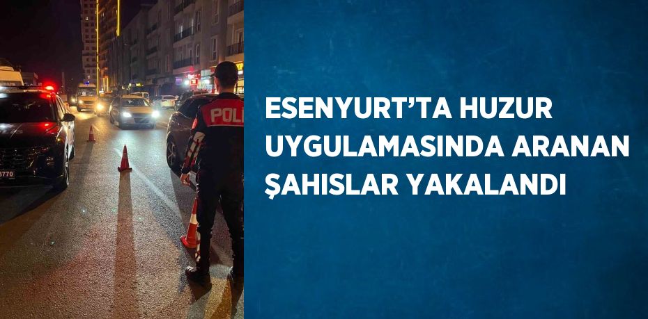 ESENYURT’TA HUZUR UYGULAMASINDA ARANAN ŞAHISLAR YAKALANDI