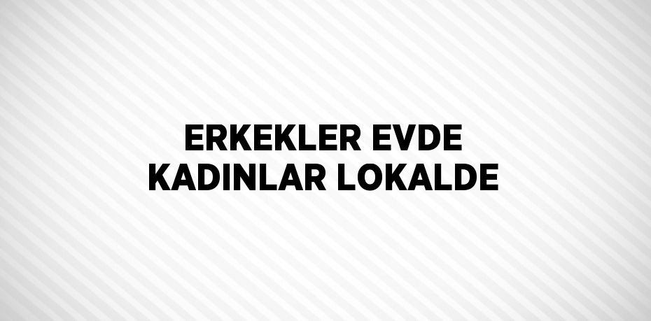 ERKEKLER EVDE KADINLAR LOKALDE