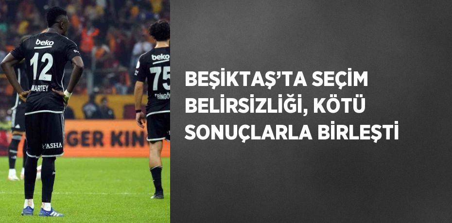 BEŞİKTAŞ’TA SEÇİM BELİRSİZLİĞİ, KÖTÜ SONUÇLARLA BİRLEŞTİ