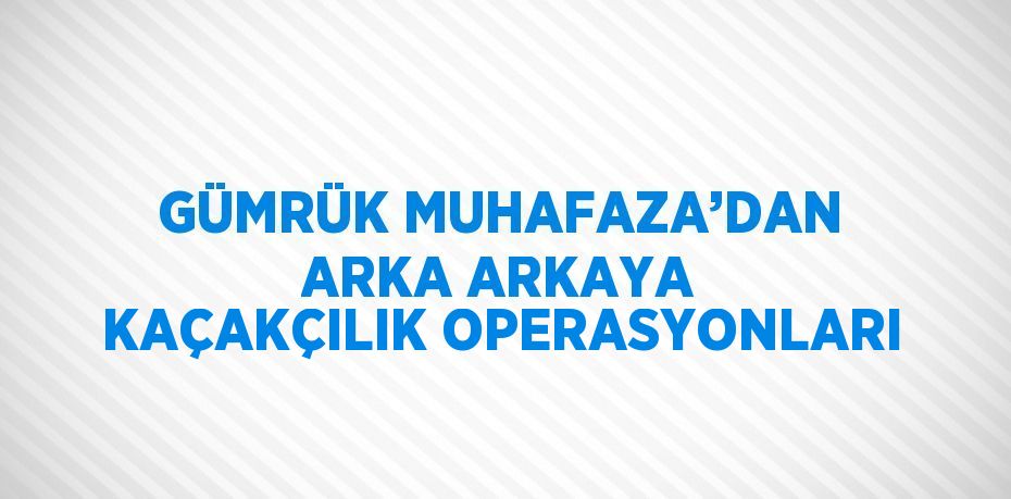 GÜMRÜK MUHAFAZA’DAN ARKA ARKAYA KAÇAKÇILIK OPERASYONLARI