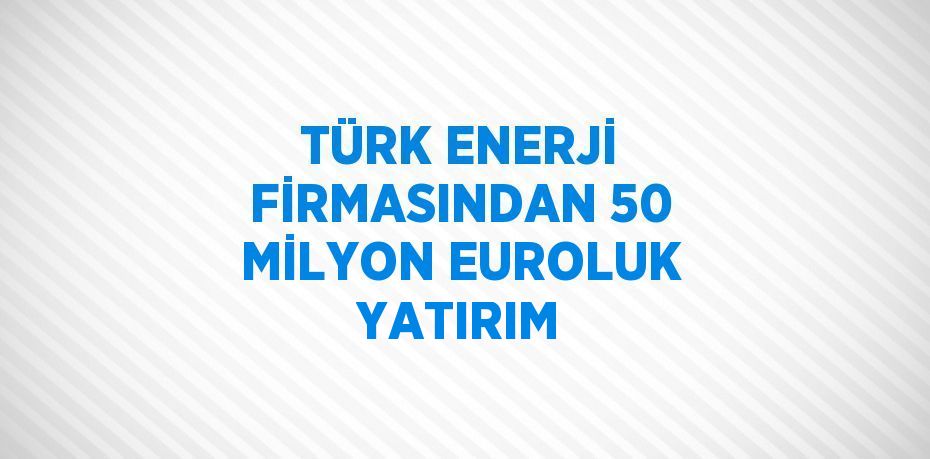 TÜRK ENERJİ FİRMASINDAN 50 MİLYON EUROLUK YATIRIM