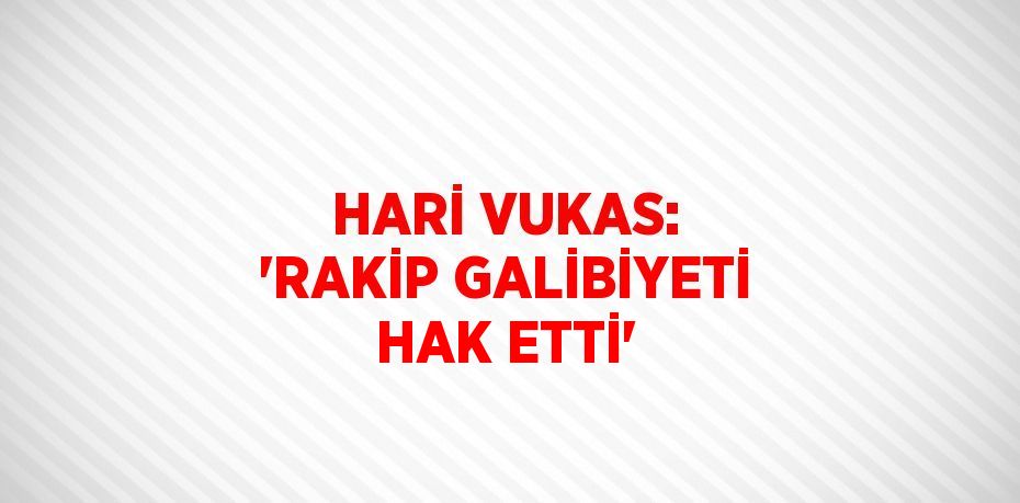 HARİ VUKAS: 'RAKİP GALİBİYETİ HAK ETTİ'