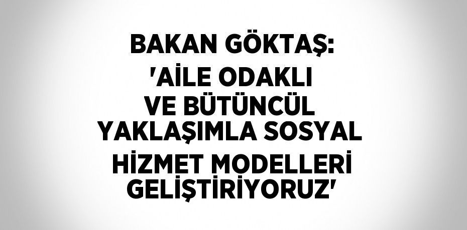 BAKAN GÖKTAŞ: 'AİLE ODAKLI VE BÜTÜNCÜL YAKLAŞIMLA SOSYAL HİZMET MODELLERİ GELİŞTİRİYORUZ'