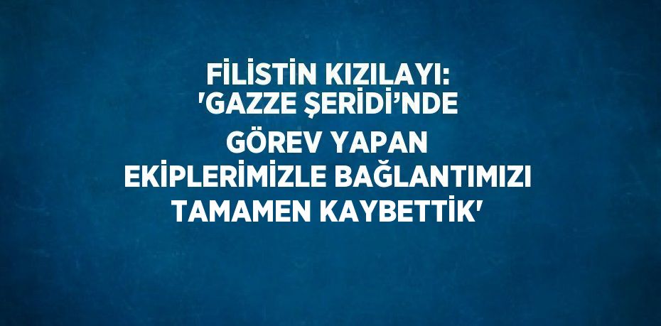 FİLİSTİN KIZILAYI: 'GAZZE ŞERİDİ’NDE GÖREV YAPAN EKİPLERİMİZLE BAĞLANTIMIZI TAMAMEN KAYBETTİK'