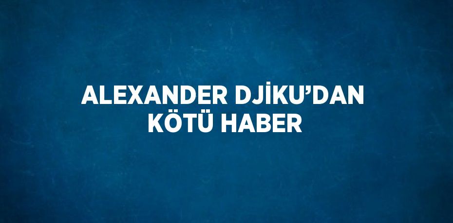 ALEXANDER DJİKU’DAN KÖTÜ HABER