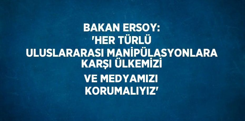 BAKAN ERSOY: 'HER TÜRLÜ ULUSLARARASI MANİPÜLASYONLARA KARŞI ÜLKEMİZİ VE MEDYAMIZI KORUMALIYIZ'