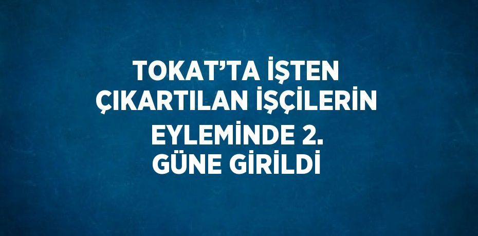 TOKAT’TA İŞTEN ÇIKARTILAN İŞÇİLERİN EYLEMİNDE 2. GÜNE GİRİLDİ