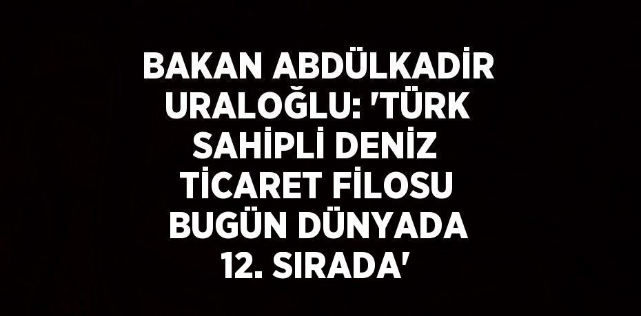 BAKAN ABDÜLKADİR URALOĞLU: 'TÜRK SAHİPLİ DENİZ TİCARET FİLOSU BUGÜN DÜNYADA 12. SIRADA'