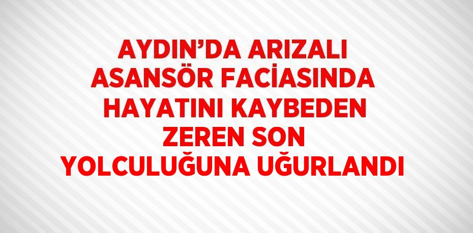 AYDIN’DA ARIZALI ASANSÖR FACİASINDA HAYATINI KAYBEDEN ZEREN SON YOLCULUĞUNA UĞURLANDI