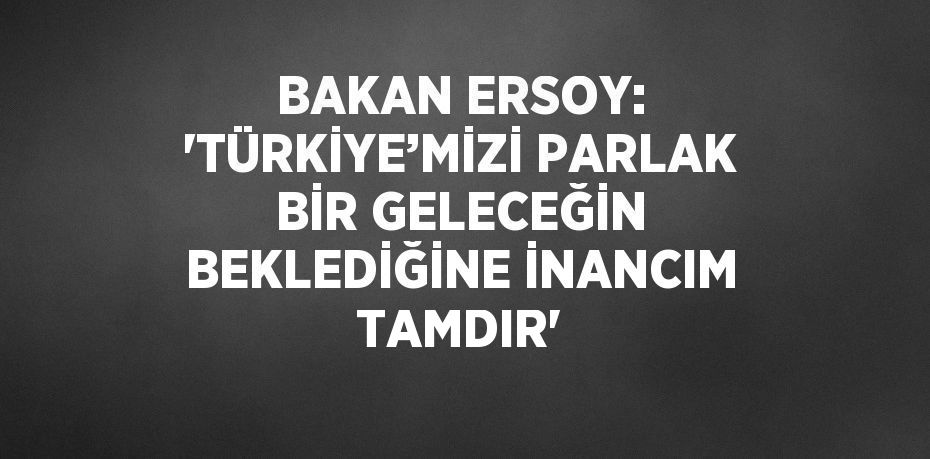 BAKAN ERSOY: 'TÜRKİYE’MİZİ PARLAK BİR GELECEĞİN BEKLEDİĞİNE İNANCIM TAMDIR'