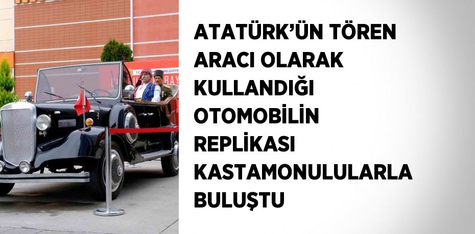 ATATÜRK’ÜN TÖREN ARACI OLARAK KULLANDIĞI OTOMOBİLİN REPLİKASI KASTAMONULULARLA BULUŞTU