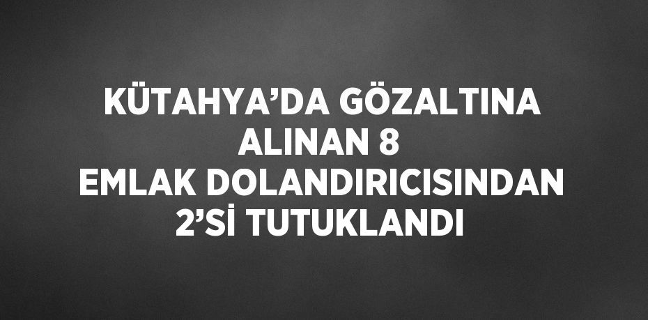 KÜTAHYA’DA GÖZALTINA ALINAN 8 EMLAK DOLANDIRICISINDAN 2’Sİ TUTUKLANDI