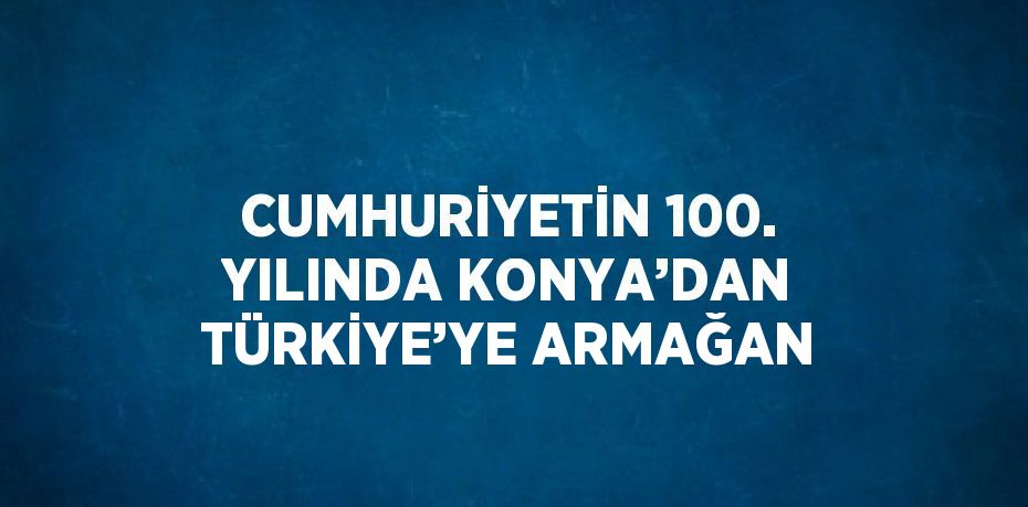 CUMHURİYETİN 100. YILINDA KONYA’DAN TÜRKİYE’YE ARMAĞAN