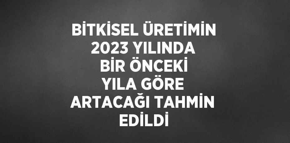 BİTKİSEL ÜRETİMİN 2023 YILINDA BİR ÖNCEKİ YILA GÖRE ARTACAĞI TAHMİN EDİLDİ