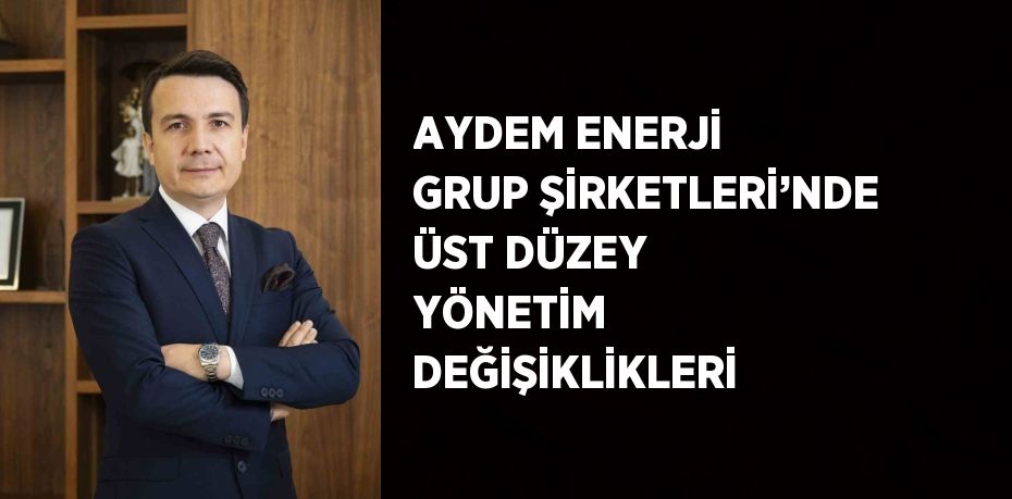 AYDEM ENERJİ GRUP ŞİRKETLERİ’NDE ÜST DÜZEY YÖNETİM DEĞİŞİKLİKLERİ