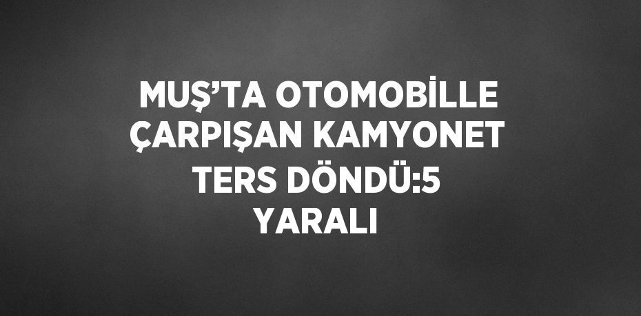 MUŞ’TA OTOMOBİLLE ÇARPIŞAN KAMYONET TERS DÖNDÜ:5 YARALI