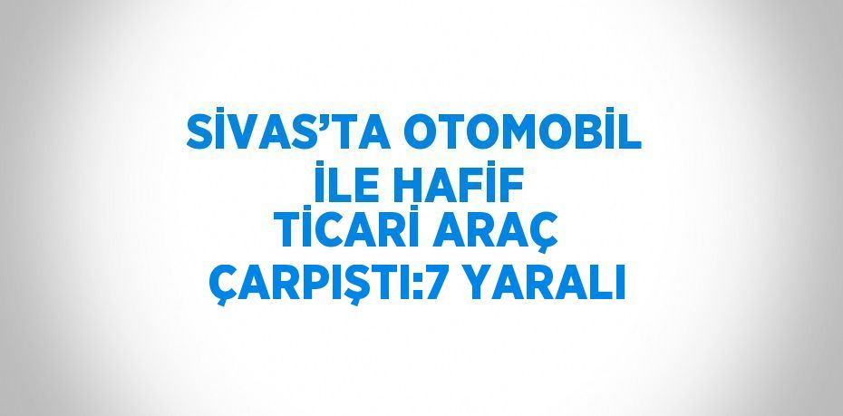 SİVAS’TA OTOMOBİL İLE HAFİF TİCARİ ARAÇ ÇARPIŞTI:7 YARALI