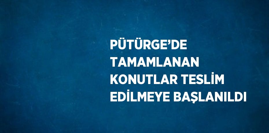 PÜTÜRGE’DE TAMAMLANAN KONUTLAR TESLİM EDİLMEYE BAŞLANILDI