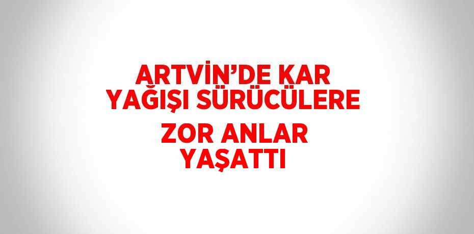 ARTVİN’DE KAR YAĞIŞI SÜRÜCÜLERE ZOR ANLAR YAŞATTI