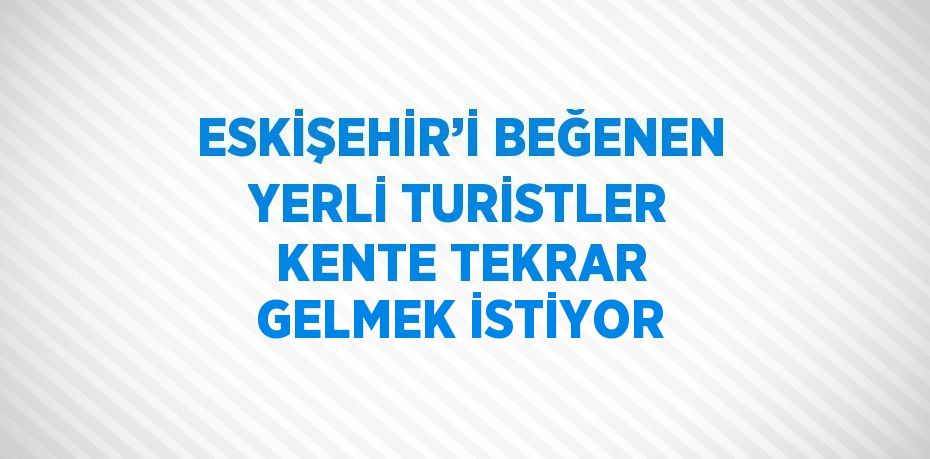 ESKİŞEHİR’İ BEĞENEN YERLİ TURİSTLER KENTE TEKRAR GELMEK İSTİYOR