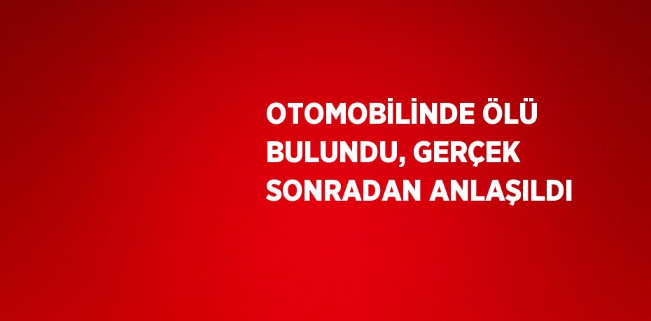 OTOMOBİLİNDE ÖLÜ BULUNDU, GERÇEK SONRADAN ANLAŞILDI