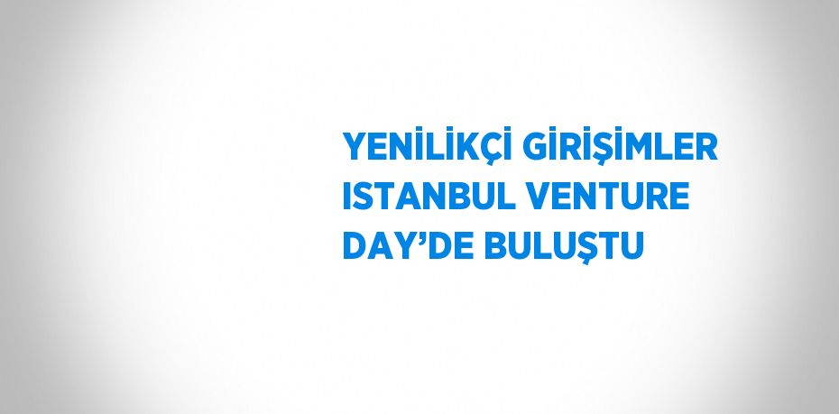 YENİLİKÇİ GİRİŞİMLER ISTANBUL VENTURE DAY’DE BULUŞTU