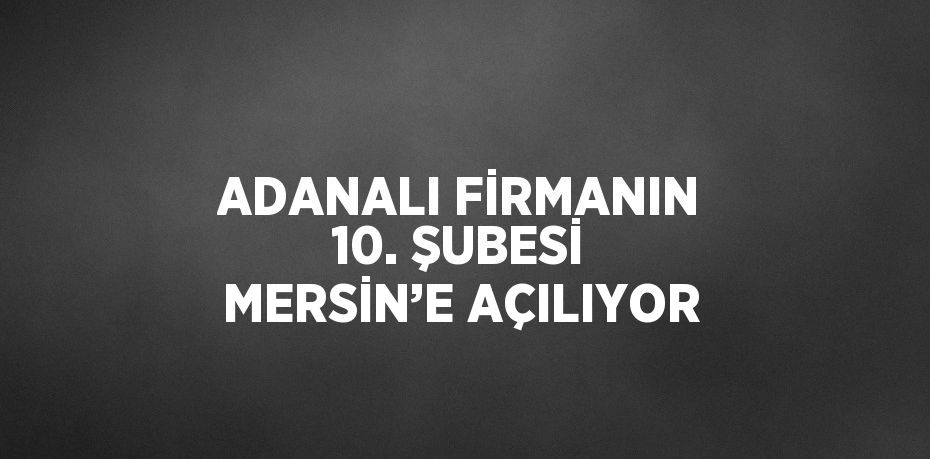 ADANALI FİRMANIN 10. ŞUBESİ MERSİN’E AÇILIYOR