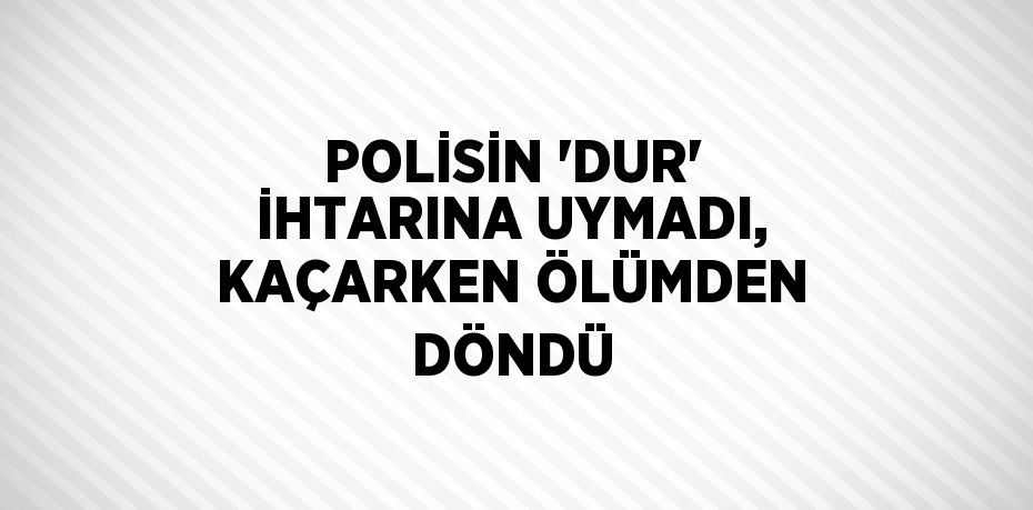 POLİSİN 'DUR' İHTARINA UYMADI, KAÇARKEN ÖLÜMDEN DÖNDÜ