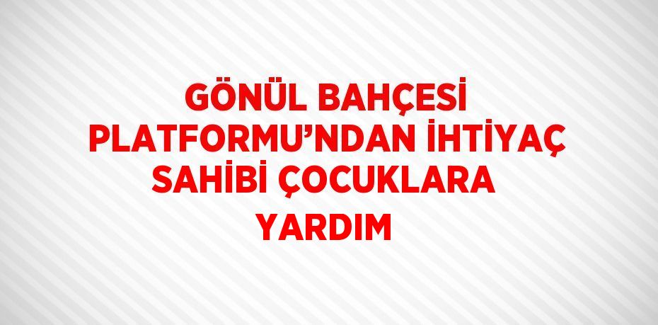 GÖNÜL BAHÇESİ PLATFORMU’NDAN İHTİYAÇ SAHİBİ ÇOCUKLARA YARDIM