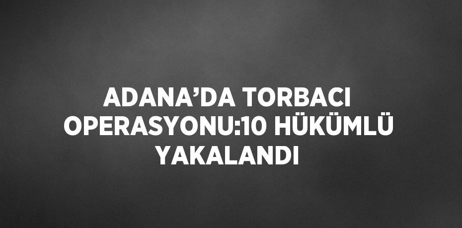 ADANA’DA TORBACI OPERASYONU:10 HÜKÜMLÜ YAKALANDI