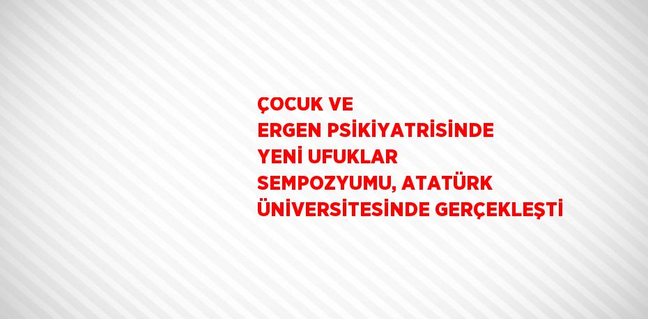 ÇOCUK VE ERGEN PSİKİYATRİSİNDE YENİ UFUKLAR SEMPOZYUMU, ATATÜRK ÜNİVERSİTESİNDE GERÇEKLEŞTİ