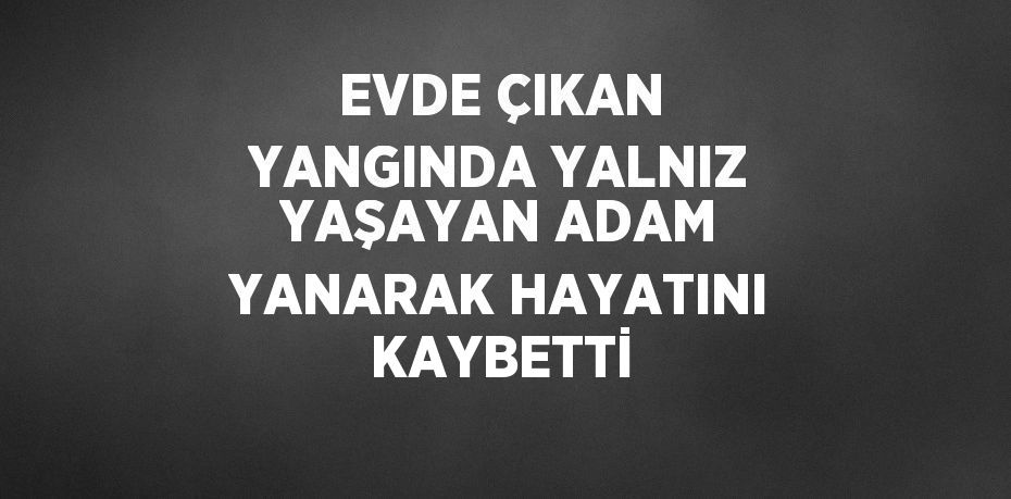 EVDE ÇIKAN YANGINDA YALNIZ YAŞAYAN ADAM YANARAK HAYATINI KAYBETTİ