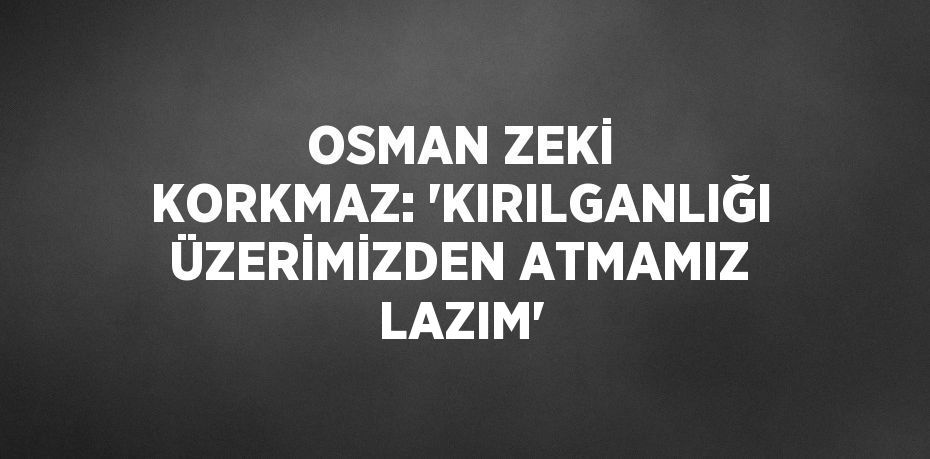 OSMAN ZEKİ KORKMAZ: 'KIRILGANLIĞI ÜZERİMİZDEN ATMAMIZ LAZIM'