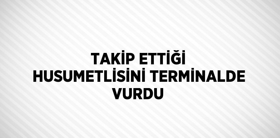 TAKİP ETTİĞİ HUSUMETLİSİNİ TERMİNALDE VURDU