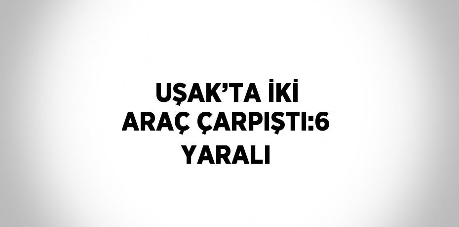 UŞAK’TA İKİ ARAÇ ÇARPIŞTI:6 YARALI