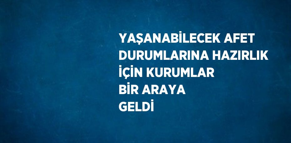 YAŞANABİLECEK AFET DURUMLARINA HAZIRLIK İÇİN KURUMLAR BİR ARAYA GELDİ