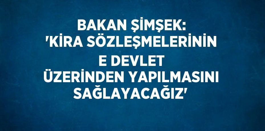 BAKAN ŞİMŞEK: 'KİRA SÖZLEŞMELERİNİN E DEVLET ÜZERİNDEN YAPILMASINI SAĞLAYACAĞIZ'