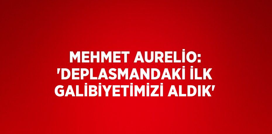 MEHMET AURELİO: 'DEPLASMANDAKİ İLK GALİBİYETİMİZİ ALDIK'