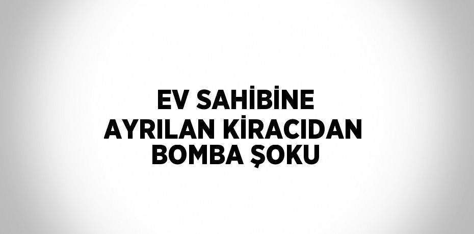 EV SAHİBİNE AYRILAN KİRACIDAN BOMBA ŞOKU