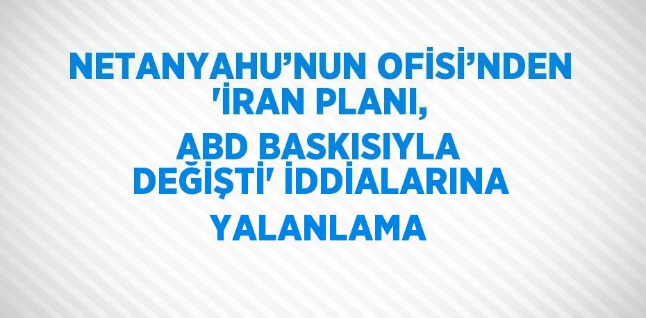 NETANYAHU’NUN OFİSİ’NDEN 'İRAN PLANI, ABD BASKISIYLA DEĞİŞTİ' İDDİALARINA YALANLAMA