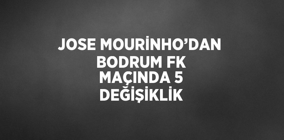 JOSE MOURİNHO’DAN BODRUM FK MAÇINDA 5 DEĞİŞİKLİK