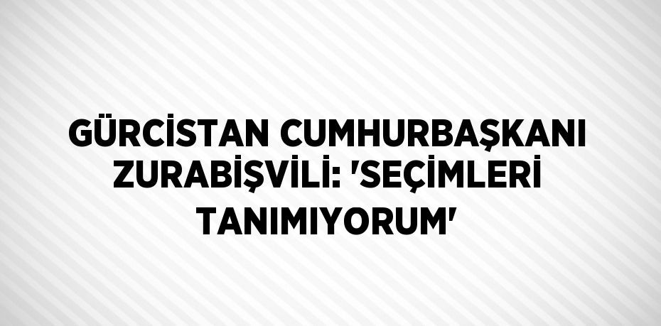 GÜRCİSTAN CUMHURBAŞKANI ZURABİŞVİLİ: 'SEÇİMLERİ TANIMIYORUM'