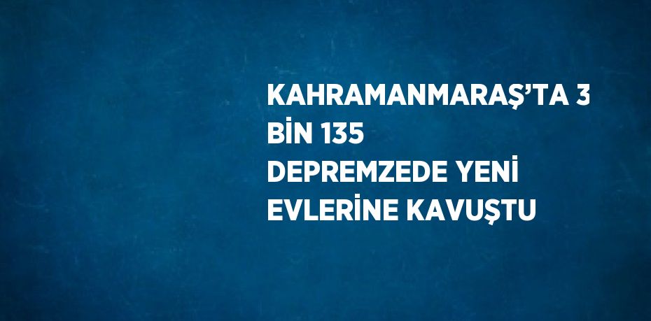 KAHRAMANMARAŞ’TA 3 BİN 135 DEPREMZEDE YENİ EVLERİNE KAVUŞTU