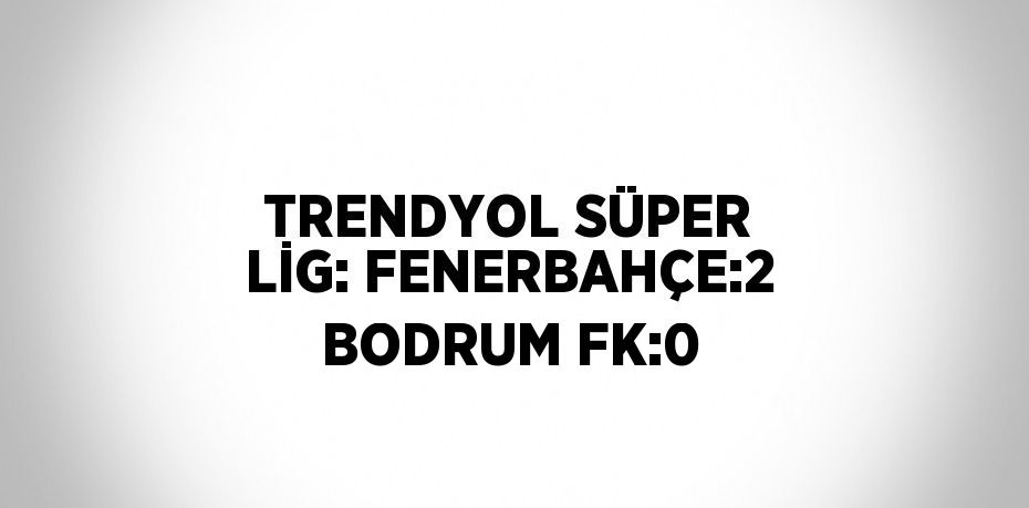 TRENDYOL SÜPER LİG: FENERBAHÇE:2 BODRUM FK:0