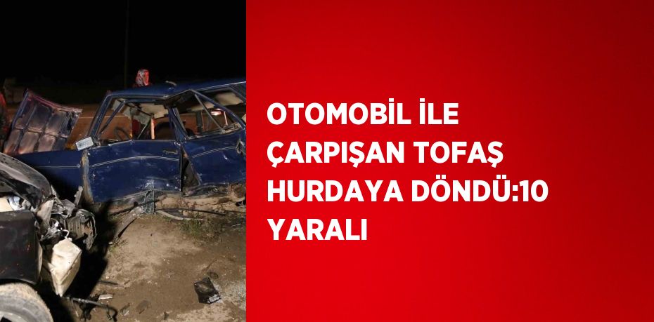 OTOMOBİL İLE ÇARPIŞAN TOFAŞ HURDAYA DÖNDÜ:10 YARALI