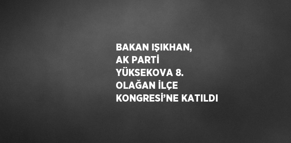 BAKAN IŞIKHAN, AK PARTİ YÜKSEKOVA 8. OLAĞAN İLÇE KONGRESİ’NE KATILDI