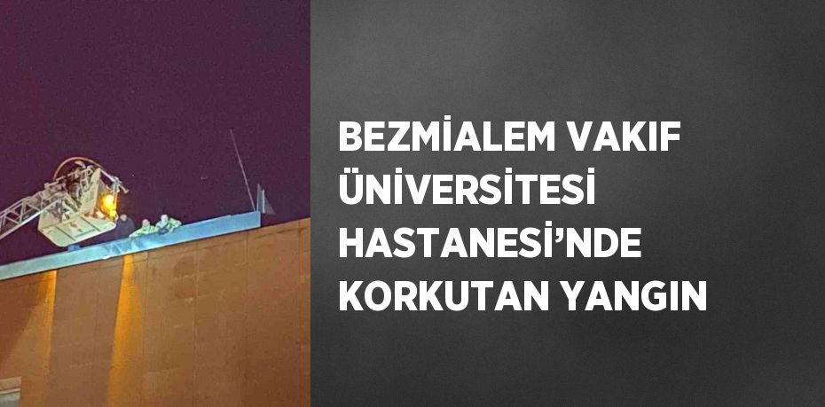 BEZMİALEM VAKIF ÜNİVERSİTESİ HASTANESİ’NDE KORKUTAN YANGIN