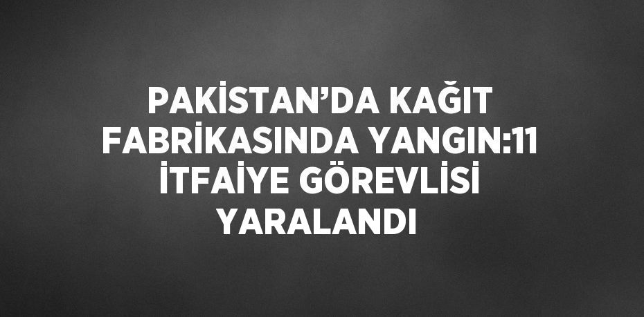 PAKİSTAN’DA KAĞIT FABRİKASINDA YANGIN:11 İTFAİYE GÖREVLİSİ YARALANDI